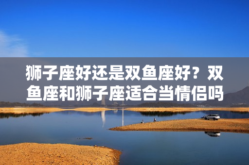 狮子座好还是双鱼座好？双鱼座和狮子座适合当情侣吗