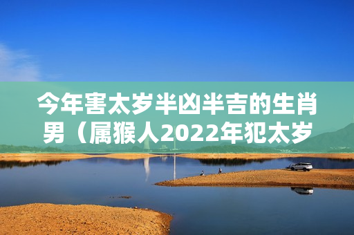 今年害太岁半凶半吉的生肖男（属猴人2022年犯太岁严重吗）