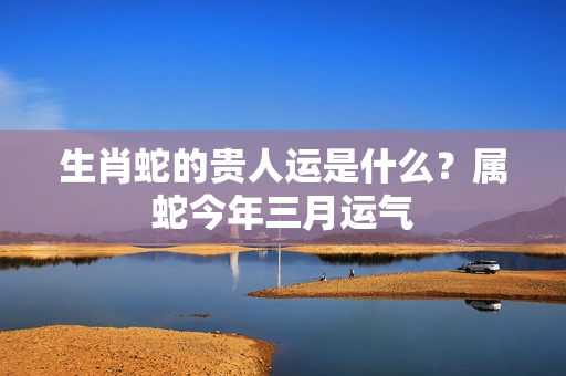 生肖蛇的贵人运是什么？属蛇今年三月运气