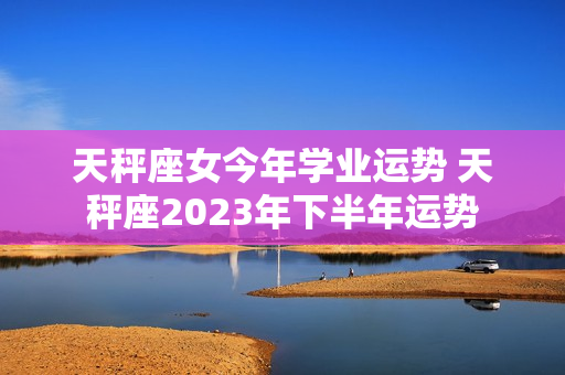 天秤座女今年学业运势 天秤座2023年下半年运势