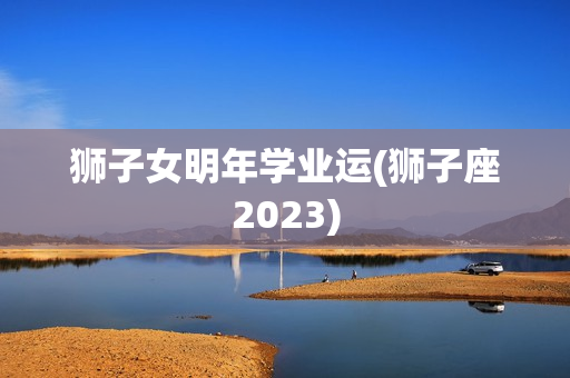 狮子女明年学业运(狮子座2023)