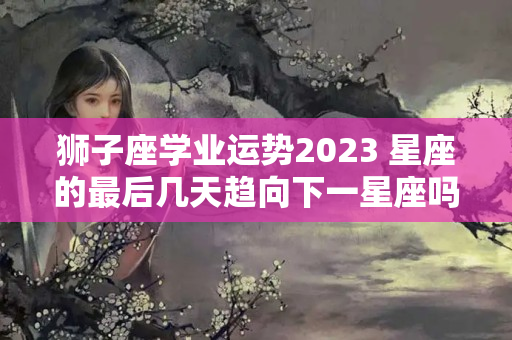 狮子座学业运势2023 星座的最后几天趋向下一星座吗