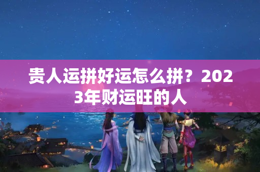 贵人运拼好运怎么拼？2023年财运旺的人