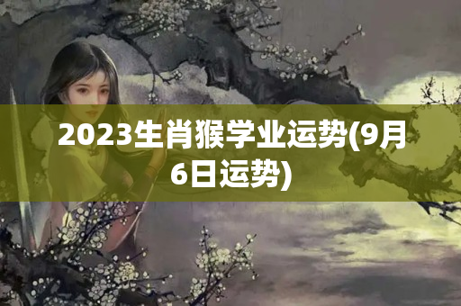 2023生肖猴学业运势(9月6日运势)