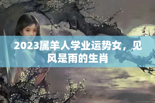 2023属羊人学业运势女，见风是雨的生肖