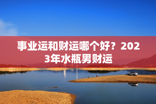 事业运和财运哪个好？2023年水瓶男财运