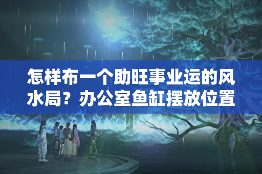 怎样布一个助旺事业运的风水局？办公室鱼缸摆放位置风水