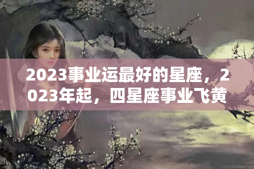 2023事业运最好的星座，2023年起，四星座事业飞黄腾达，注定成为人上人！