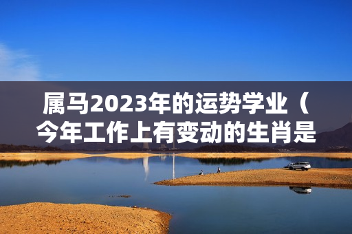 属马2023年的运势学业（今年工作上有变动的生肖是哪个）