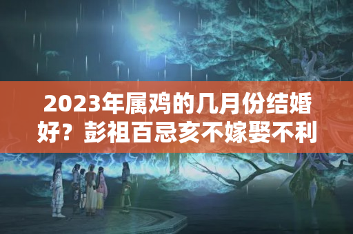 2023年属鸡的几月份结婚好？彭祖百忌亥不嫁娶不利新郎是什么意思