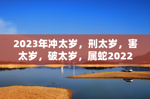 2023年冲太岁，刑太岁，害太岁，破太岁，属蛇2022明年刑太岁