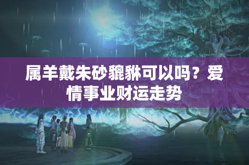 属羊戴朱砂貔貅可以吗？爱情事业财运走势