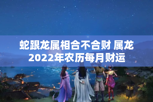 蛇跟龙属相合不合财 属龙2022年农历每月财运