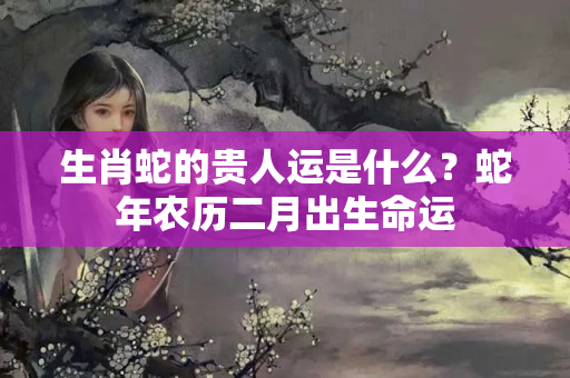 生肖蛇的贵人运是什么？蛇年农历二月出生命运