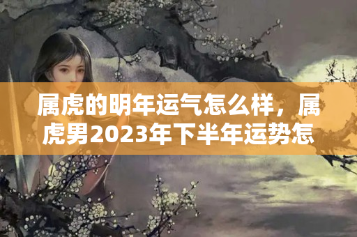 属虎的明年运气怎么样，属虎男2023年下半年运势怎么样？今日天枰座事业运势财运分析