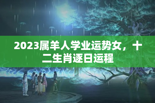 2023属羊人学业运势女，十二生肖逐日运程