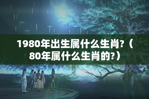 1980年出生属什么生肖?（80年属什么生肖的?）