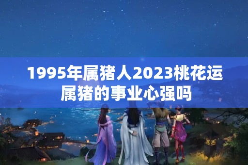 1995年属猪人2023桃花运 属猪的事业心强吗