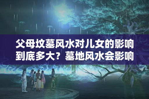 父母坟墓风水对儿女的影响到底多大？墓地风水会影响下一代吗?