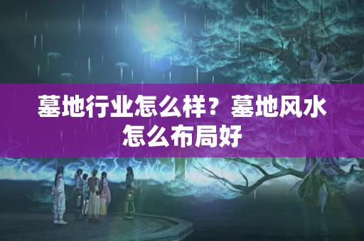 墓地行业怎么样？墓地风水怎么布局好