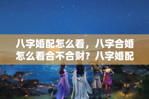 八字婚配怎么看，八字合婚怎么看合不合财？八字婚配合不合要怎么看才好