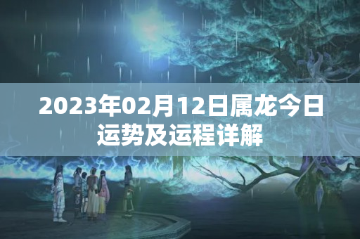 2023年02月12日属龙今日运势及运程详解