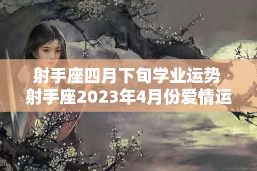 射手座四月下旬学业运势 射手座2023年4月份爱情运势