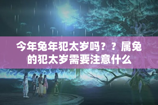 今年兔年犯太岁吗？？属兔的犯太岁需要注意什么