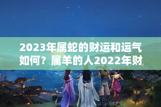 2023年属蛇的财运和运气如何？属羊的人2022年财运怎么样