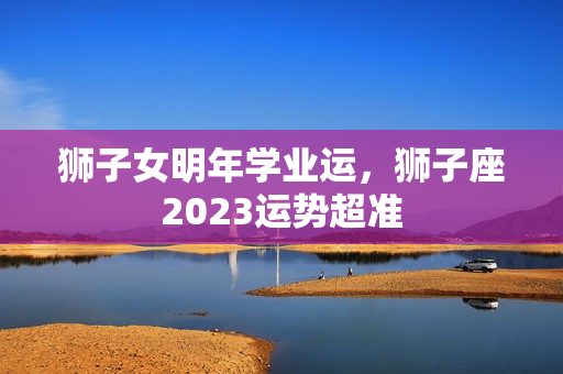 狮子女明年学业运，狮子座2023运势超准