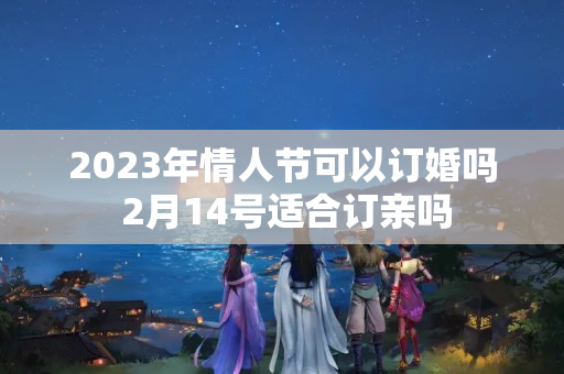 2023年情人节可以订婚吗 2月14号适合订亲吗