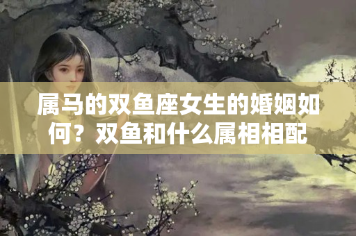 属马的双鱼座女生的婚姻如何？双鱼和什么属相相配