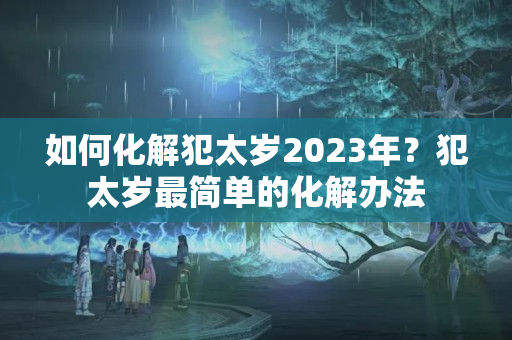 如何化解犯太岁2023年？犯太岁最简单的化解办法