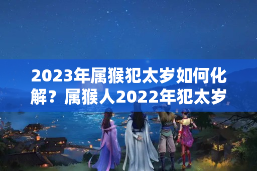 2023年属猴犯太岁如何化解？属猴人2022年犯太岁