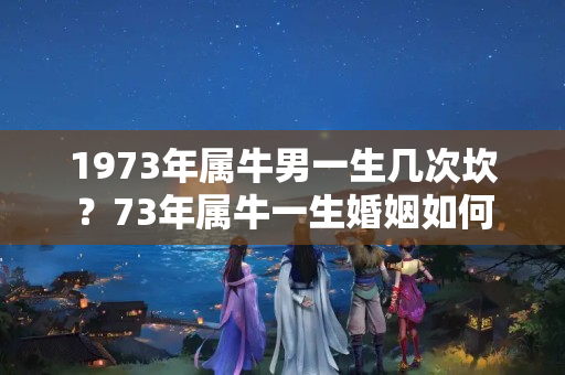 1973年属牛男一生几次坎？73年属牛一生婚姻如何