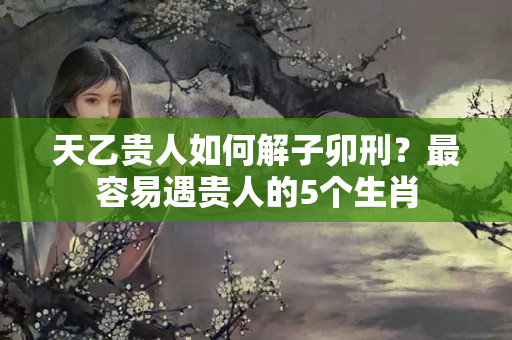 天乙贵人如何解子卯刑？最容易遇贵人的5个生肖