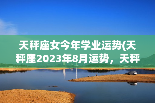 天秤座女今年学业运势(天秤座2023年8月运势，天秤座一定要看)