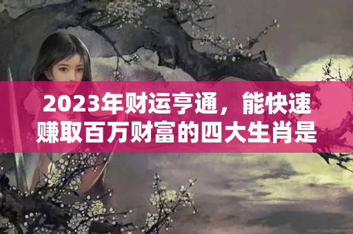 2023年财运亨通，能快速赚取百万财富的四大生肖是什么？本命年财运气好不好