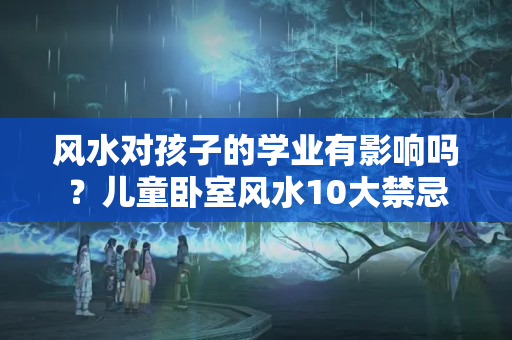 风水对孩子的学业有影响吗？儿童卧室风水10大禁忌