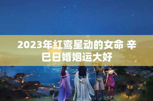 2023年红鸾星动的女命 辛巳日婚姻运大好