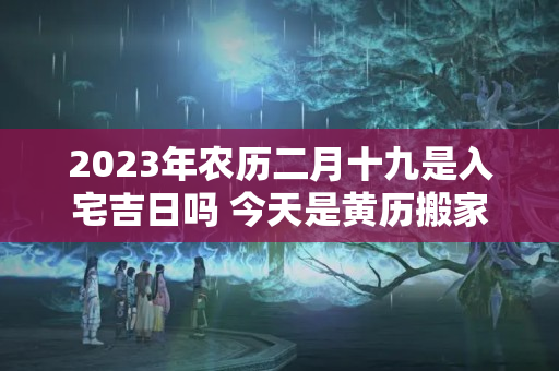 2023年农历二月十九是入宅吉日吗 今天是黄历搬家好日子