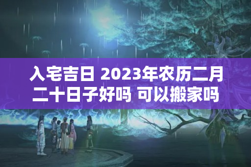 入宅吉日 2023年农历二月二十日子好吗 可以搬家吗