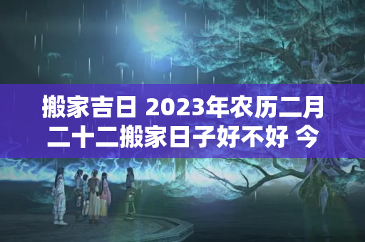 搬家吉日 2023年农历二月二十二搬家日子好不好 今天不宜入宅