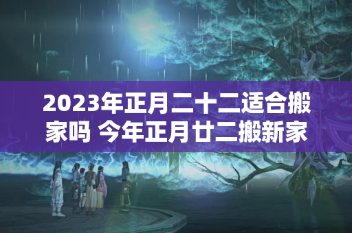 2023年正月二十二适合搬家吗 今年正月廿二搬新家好不好