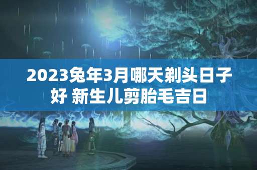 2023兔年3月哪天剃头日子好 新生儿剪胎毛吉日