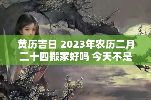 黄历吉日 2023年农历二月二十四搬家好吗 今天不是乔迁的好日子