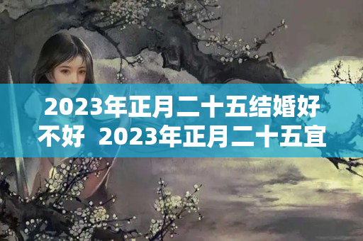 2023年正月二十五结婚好不好  2023年正月二十五宜忌