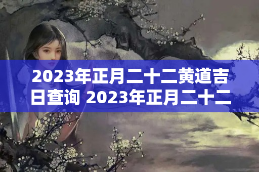 2023年正月二十二黄道吉日查询 2023年正月二十二可以结婚吗