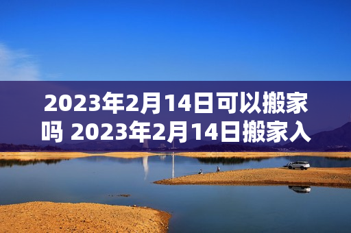 2023年2月14日可以搬家吗 2023年2月14日搬家入宅黄道吉日