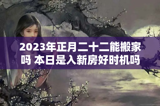 2023年正月二十二能搬家吗 本日是入新房好时机吗